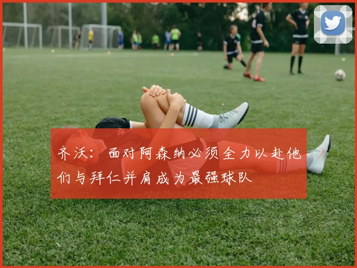齐沃：面对阿森纳必须全力以赴他们与拜仁并肩成为最强球队