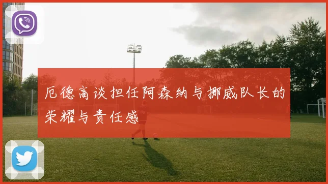厄德高谈担任阿森纳与挪威队长的荣耀与责任感