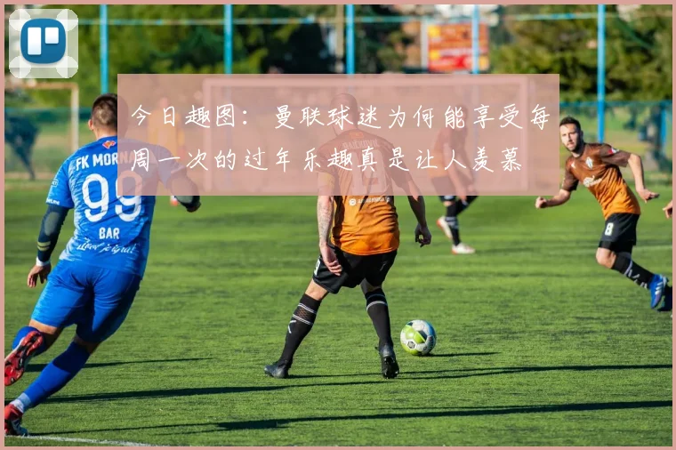 今日趣图：曼联球迷为何能享受每周一次的过年乐趣真是让人羡慕