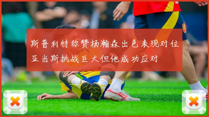 斯普利特称赞杨瀚森出色表现对位亚当斯挑战巨大但他成功应对