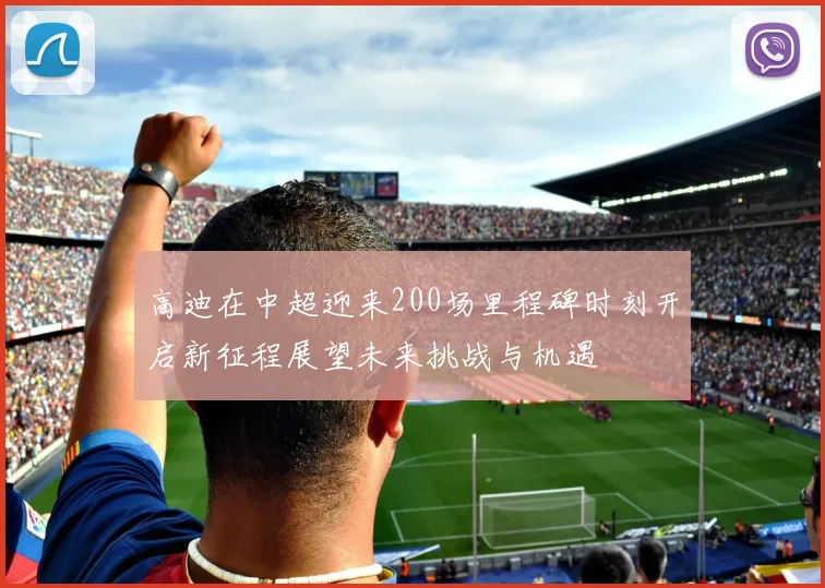 高迪在中超迎来200场里程碑时刻开启新征程展望未来挑战与机遇