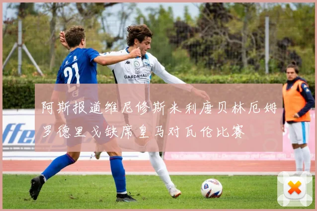阿斯报道维尼修斯米利唐贝林厄姆罗德里戈缺席皇马对瓦伦比赛