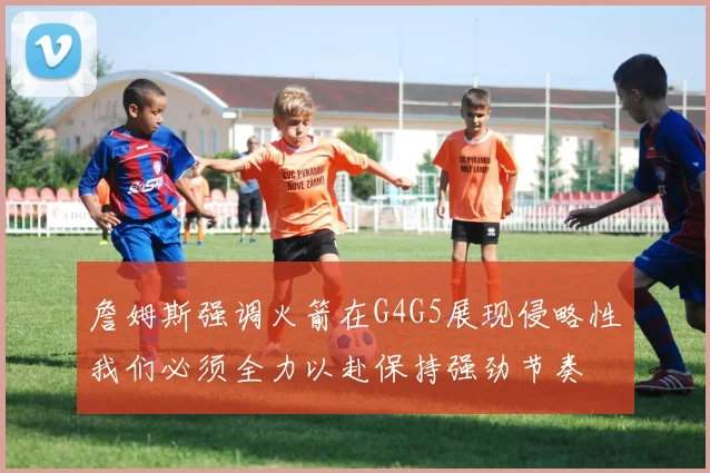詹姆斯强调火箭在G4G5展现侵略性我们必须全力以赴保持强劲节奏