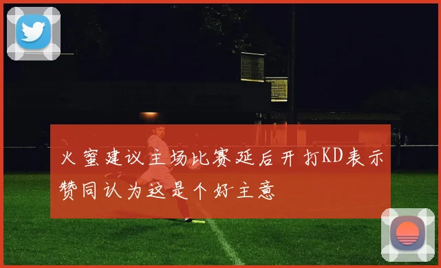 火蜜建议主场比赛延后开打KD表示赞同认为这是个好主意
